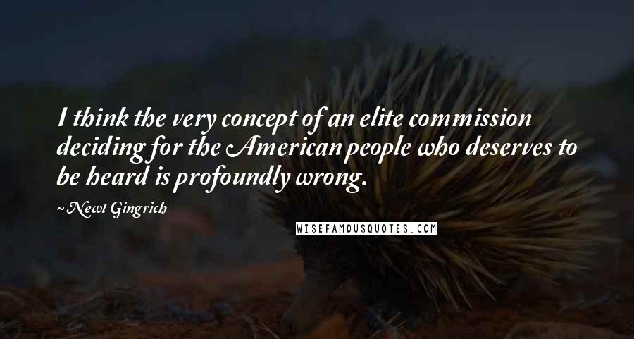 Newt Gingrich Quotes: I think the very concept of an elite commission deciding for the American people who deserves to be heard is profoundly wrong.
