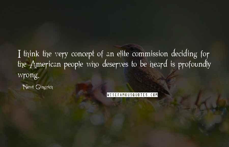 Newt Gingrich Quotes: I think the very concept of an elite commission deciding for the American people who deserves to be heard is profoundly wrong.