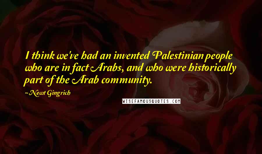 Newt Gingrich Quotes: I think we've had an invented Palestinian people who are in fact Arabs, and who were historically part of the Arab community.