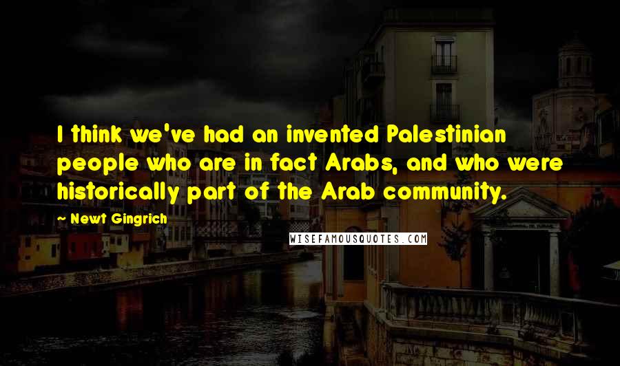 Newt Gingrich Quotes: I think we've had an invented Palestinian people who are in fact Arabs, and who were historically part of the Arab community.