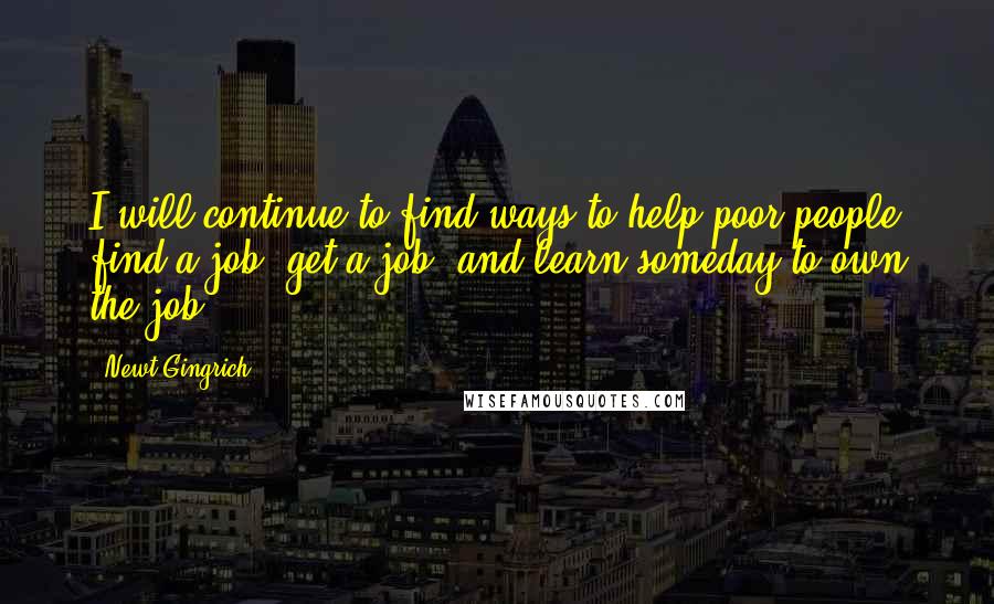 Newt Gingrich Quotes: I will continue to find ways to help poor people find a job, get a job, and learn someday to own the job.