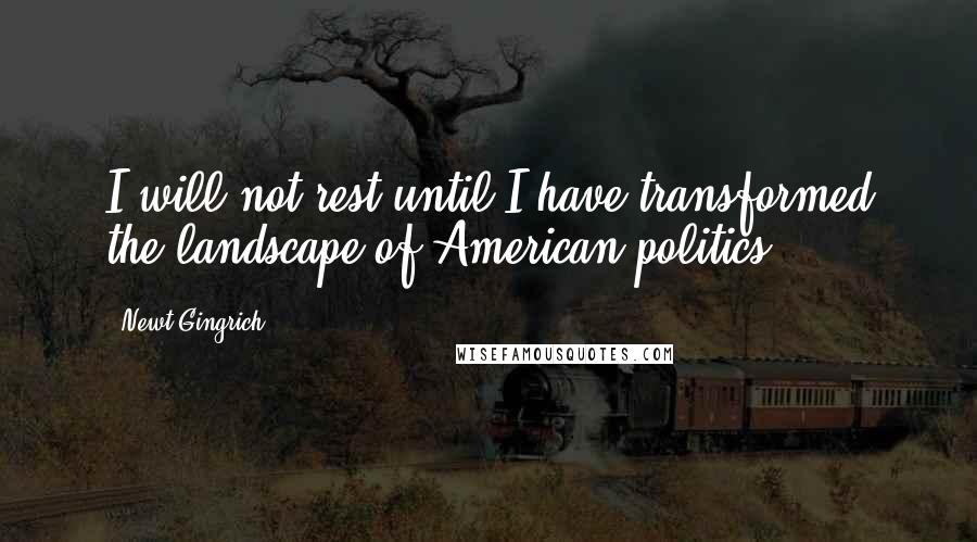 Newt Gingrich Quotes: I will not rest until I have transformed the landscape of American politics.