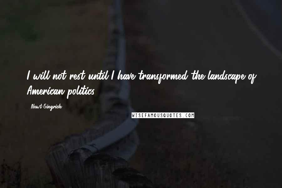 Newt Gingrich Quotes: I will not rest until I have transformed the landscape of American politics.