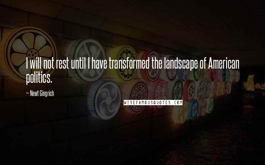 Newt Gingrich Quotes: I will not rest until I have transformed the landscape of American politics.