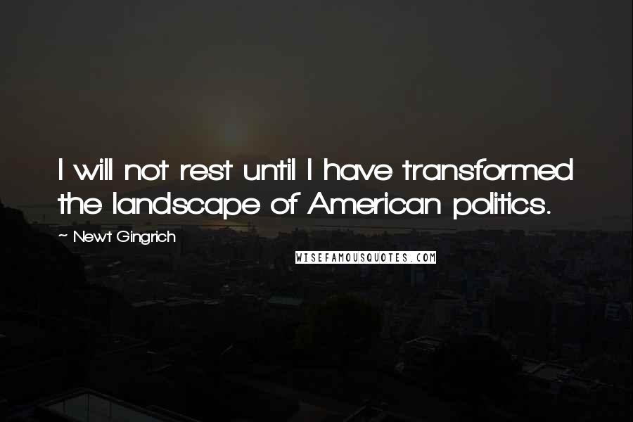 Newt Gingrich Quotes: I will not rest until I have transformed the landscape of American politics.