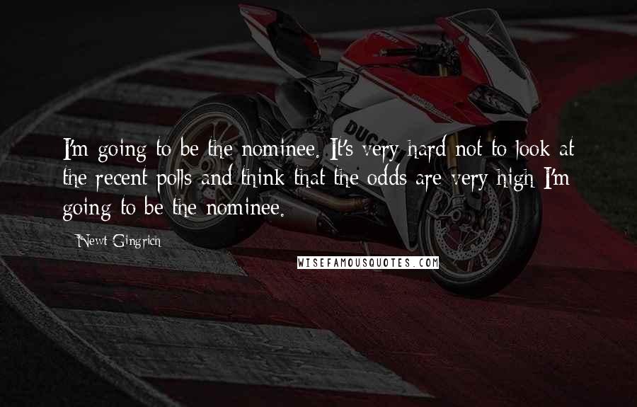 Newt Gingrich Quotes: I'm going to be the nominee. It's very hard not to look at the recent polls and think that the odds are very high I'm going to be the nominee.