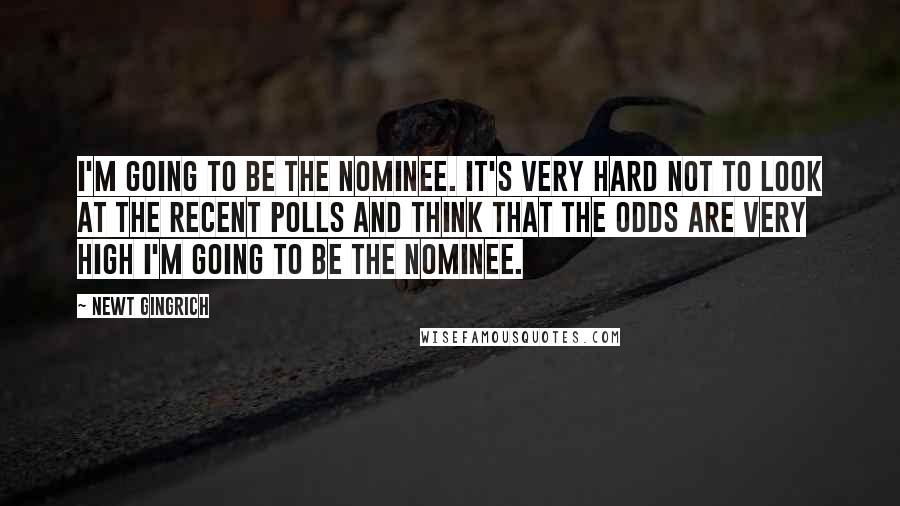 Newt Gingrich Quotes: I'm going to be the nominee. It's very hard not to look at the recent polls and think that the odds are very high I'm going to be the nominee.