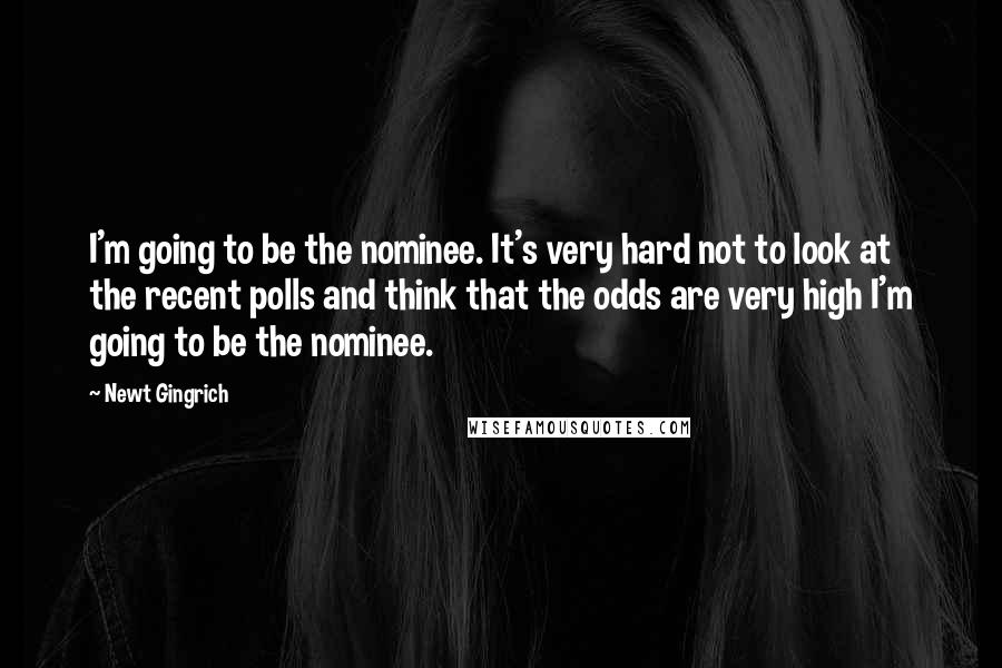 Newt Gingrich Quotes: I'm going to be the nominee. It's very hard not to look at the recent polls and think that the odds are very high I'm going to be the nominee.