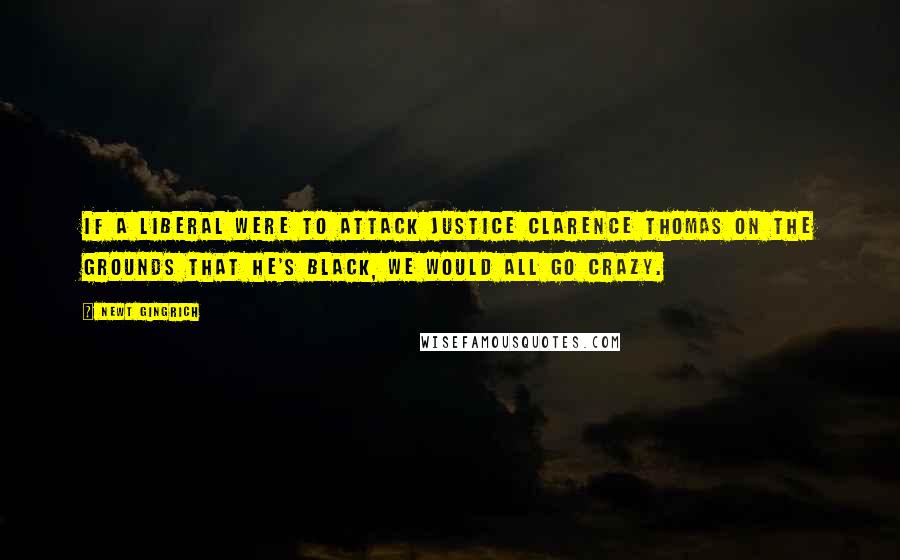 Newt Gingrich Quotes: If a liberal were to attack Justice Clarence Thomas on the grounds that he's black, we would all go crazy.