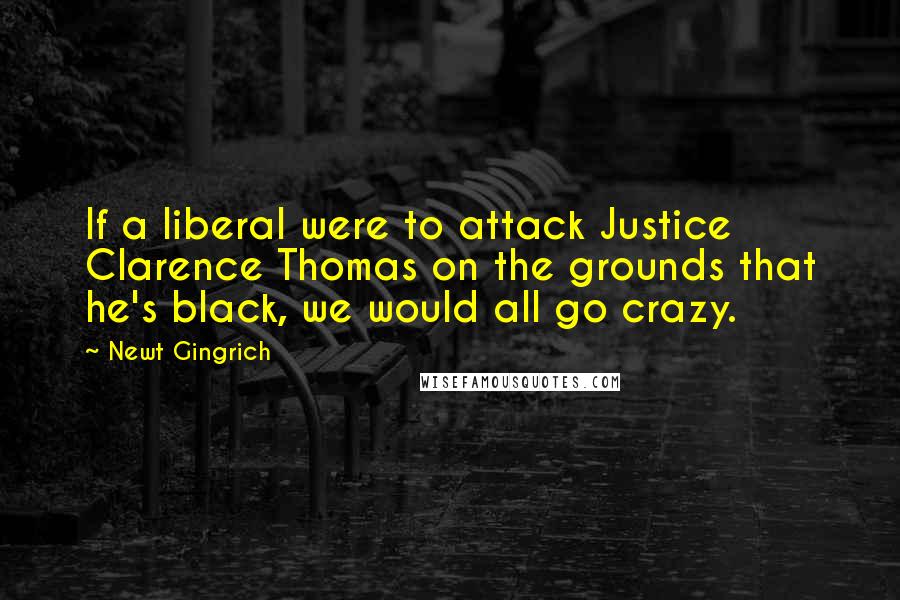 Newt Gingrich Quotes: If a liberal were to attack Justice Clarence Thomas on the grounds that he's black, we would all go crazy.