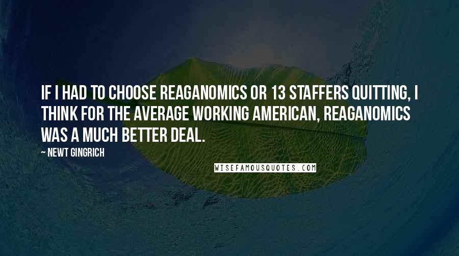 Newt Gingrich Quotes: If I had to choose Reaganomics or 13 staffers quitting, I think for the average working American, Reaganomics was a much better deal.