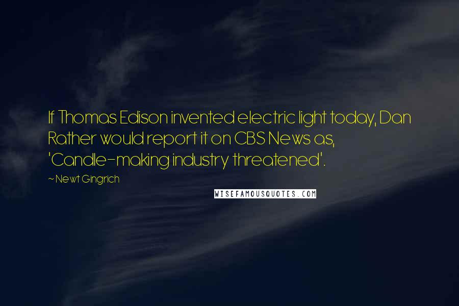 Newt Gingrich Quotes: If Thomas Edison invented electric light today, Dan Rather would report it on CBS News as, 'Candle-making industry threatened'.