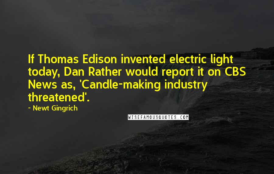 Newt Gingrich Quotes: If Thomas Edison invented electric light today, Dan Rather would report it on CBS News as, 'Candle-making industry threatened'.