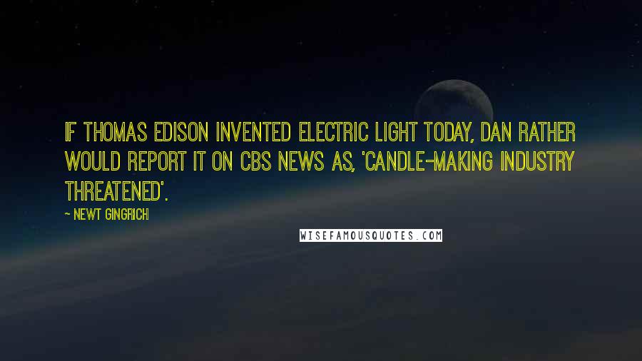 Newt Gingrich Quotes: If Thomas Edison invented electric light today, Dan Rather would report it on CBS News as, 'Candle-making industry threatened'.