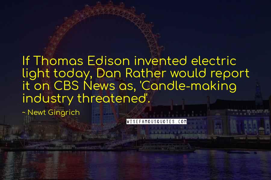 Newt Gingrich Quotes: If Thomas Edison invented electric light today, Dan Rather would report it on CBS News as, 'Candle-making industry threatened'.