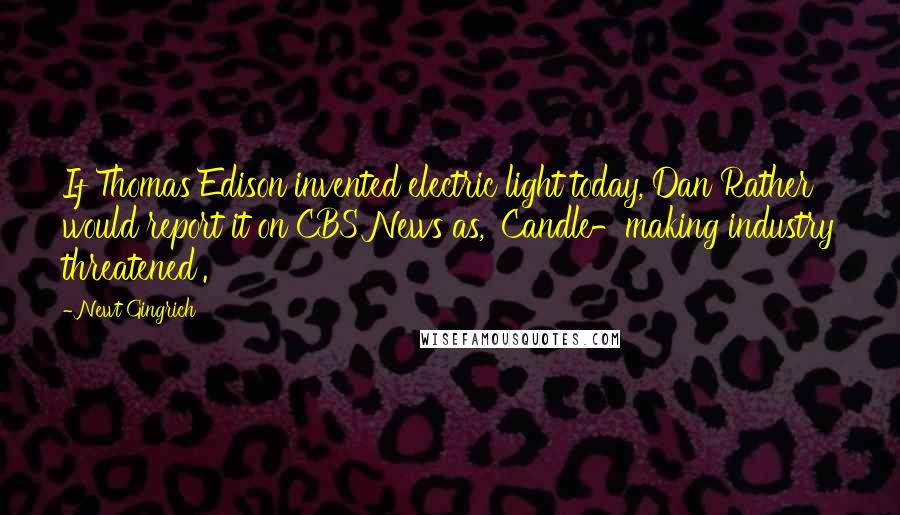 Newt Gingrich Quotes: If Thomas Edison invented electric light today, Dan Rather would report it on CBS News as, 'Candle-making industry threatened'.