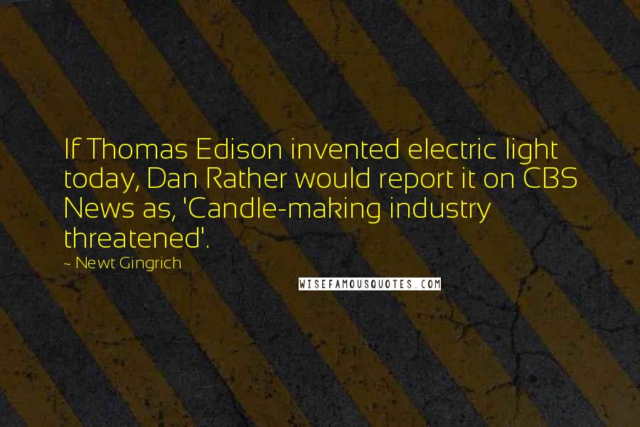 Newt Gingrich Quotes: If Thomas Edison invented electric light today, Dan Rather would report it on CBS News as, 'Candle-making industry threatened'.