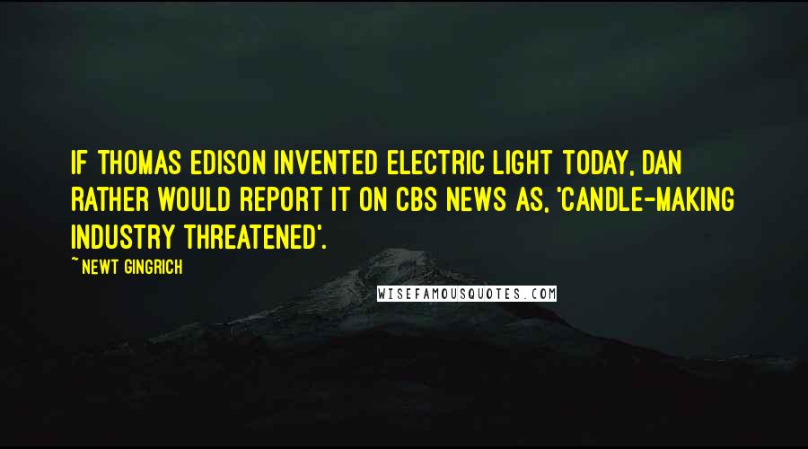 Newt Gingrich Quotes: If Thomas Edison invented electric light today, Dan Rather would report it on CBS News as, 'Candle-making industry threatened'.