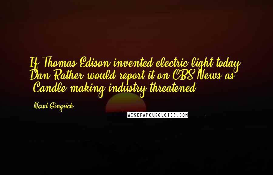 Newt Gingrich Quotes: If Thomas Edison invented electric light today, Dan Rather would report it on CBS News as, 'Candle-making industry threatened'.