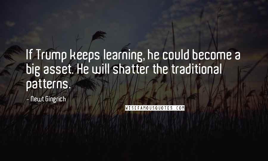 Newt Gingrich Quotes: If Trump keeps learning, he could become a big asset. He will shatter the traditional patterns.