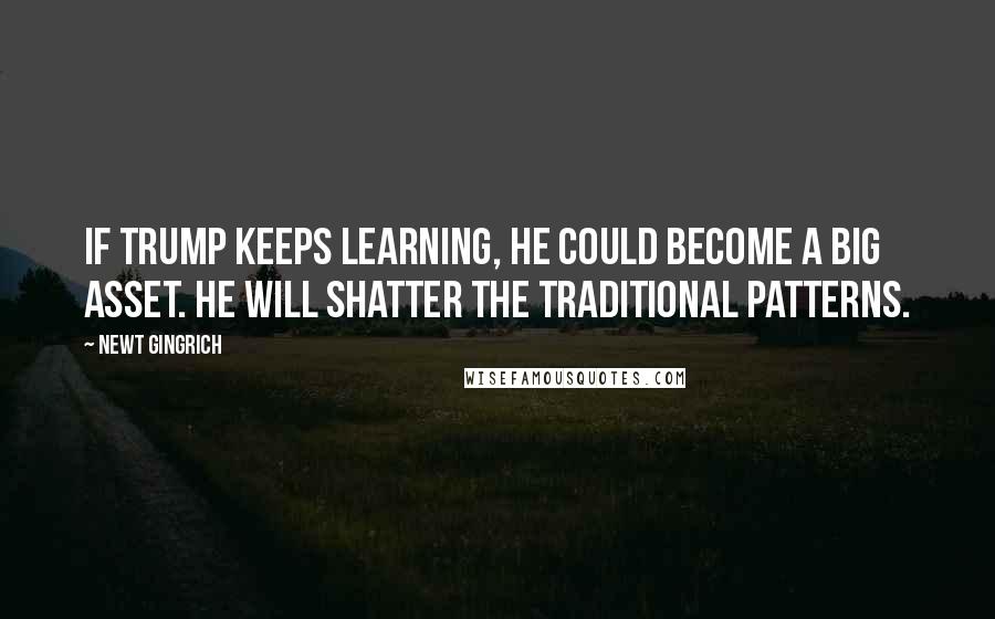 Newt Gingrich Quotes: If Trump keeps learning, he could become a big asset. He will shatter the traditional patterns.