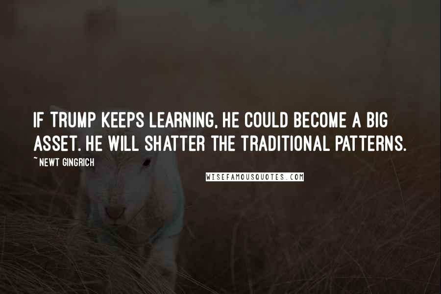 Newt Gingrich Quotes: If Trump keeps learning, he could become a big asset. He will shatter the traditional patterns.