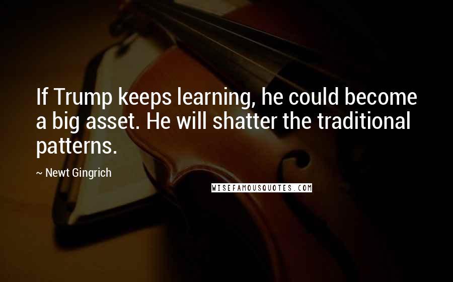Newt Gingrich Quotes: If Trump keeps learning, he could become a big asset. He will shatter the traditional patterns.