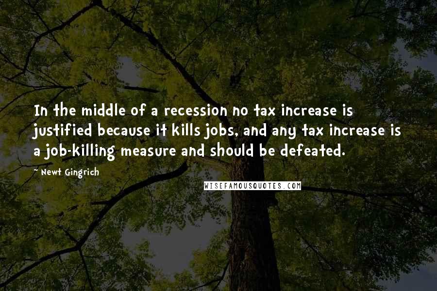 Newt Gingrich Quotes: In the middle of a recession no tax increase is justified because it kills jobs, and any tax increase is a job-killing measure and should be defeated.