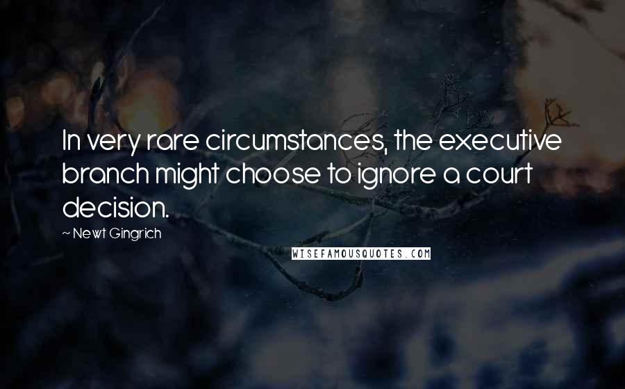 Newt Gingrich Quotes: In very rare circumstances, the executive branch might choose to ignore a court decision.