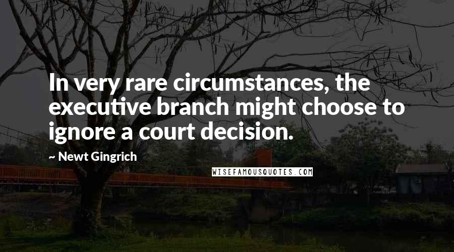 Newt Gingrich Quotes: In very rare circumstances, the executive branch might choose to ignore a court decision.