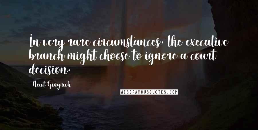 Newt Gingrich Quotes: In very rare circumstances, the executive branch might choose to ignore a court decision.