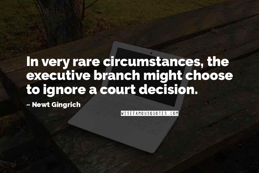 Newt Gingrich Quotes: In very rare circumstances, the executive branch might choose to ignore a court decision.