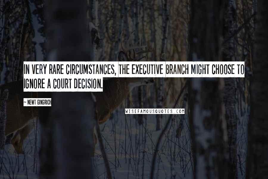 Newt Gingrich Quotes: In very rare circumstances, the executive branch might choose to ignore a court decision.