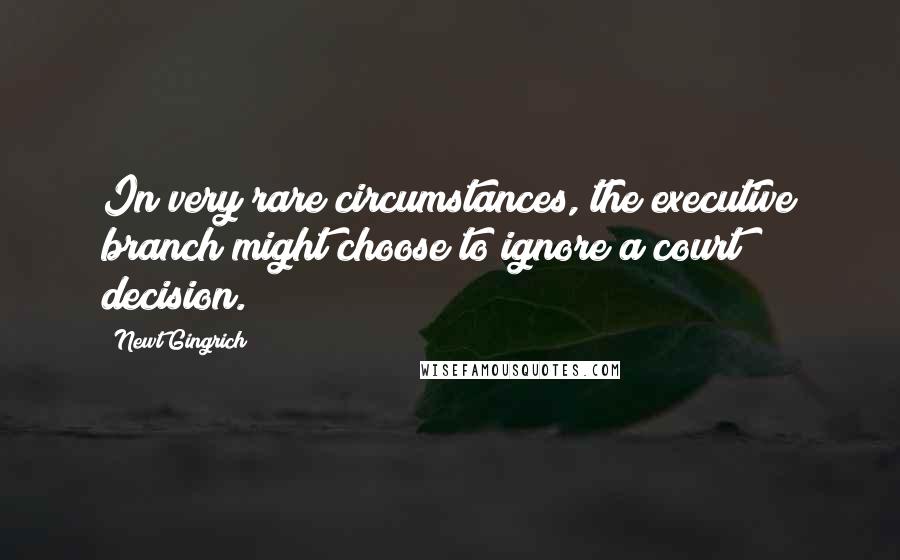 Newt Gingrich Quotes: In very rare circumstances, the executive branch might choose to ignore a court decision.