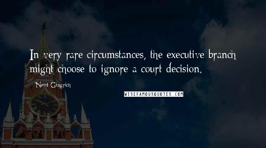 Newt Gingrich Quotes: In very rare circumstances, the executive branch might choose to ignore a court decision.