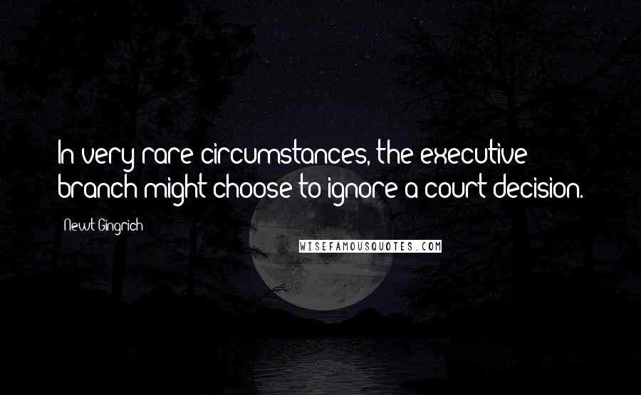Newt Gingrich Quotes: In very rare circumstances, the executive branch might choose to ignore a court decision.