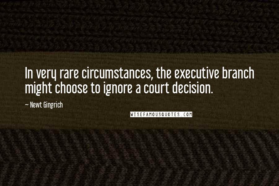 Newt Gingrich Quotes: In very rare circumstances, the executive branch might choose to ignore a court decision.