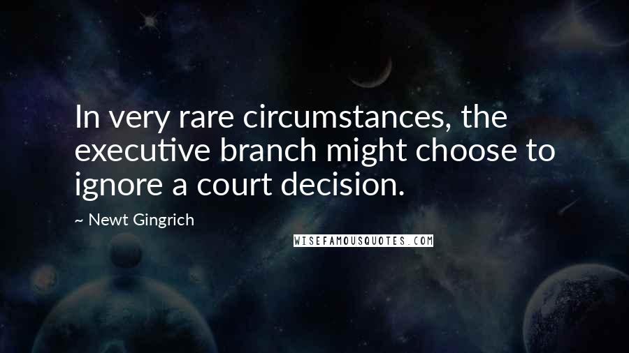 Newt Gingrich Quotes: In very rare circumstances, the executive branch might choose to ignore a court decision.