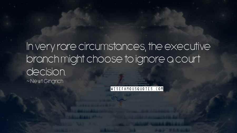 Newt Gingrich Quotes: In very rare circumstances, the executive branch might choose to ignore a court decision.