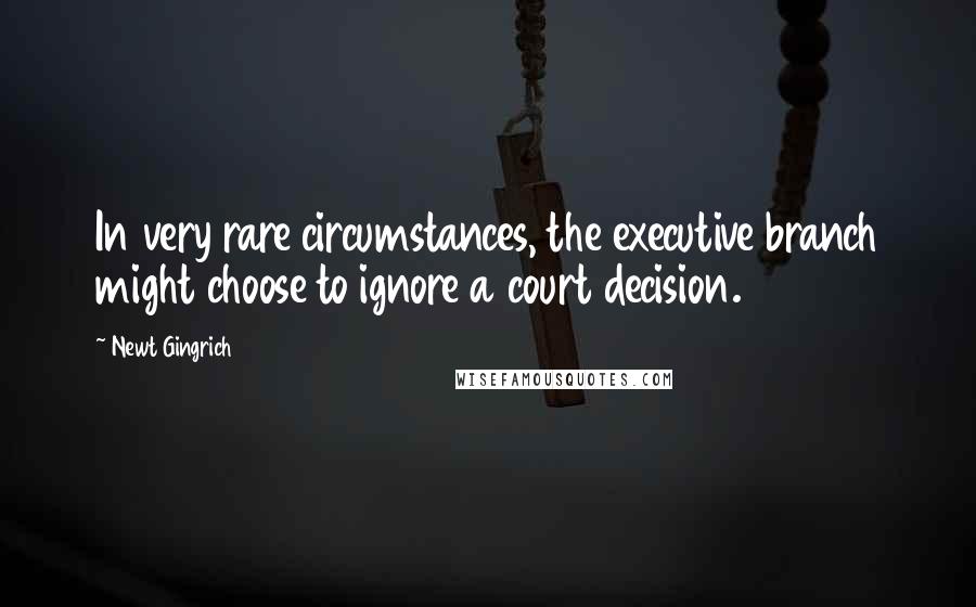 Newt Gingrich Quotes: In very rare circumstances, the executive branch might choose to ignore a court decision.