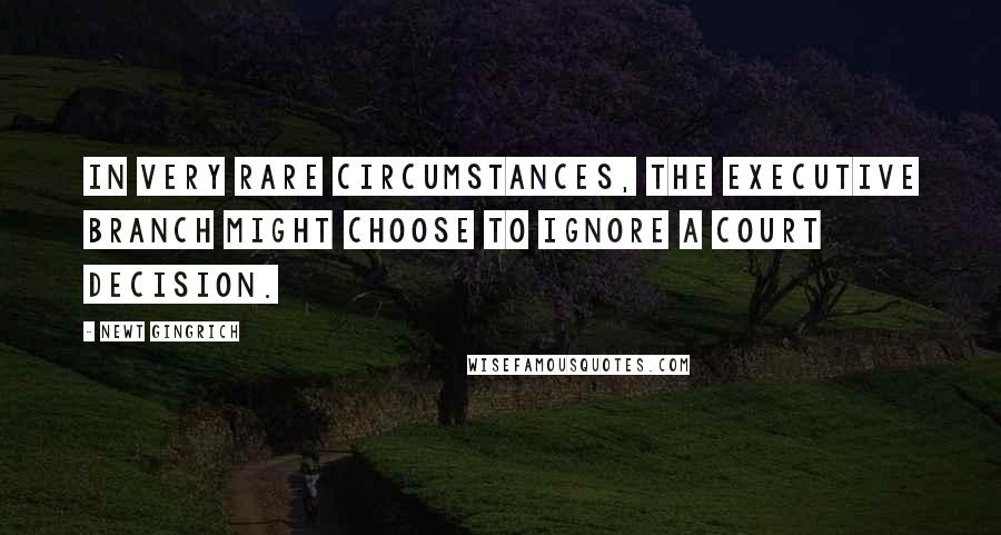 Newt Gingrich Quotes: In very rare circumstances, the executive branch might choose to ignore a court decision.