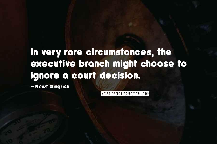 Newt Gingrich Quotes: In very rare circumstances, the executive branch might choose to ignore a court decision.