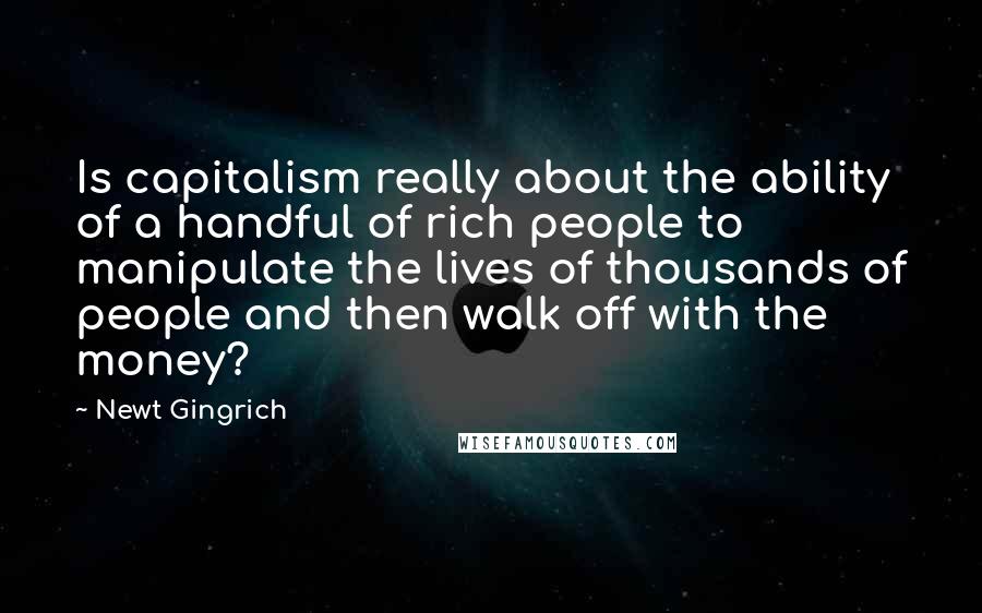 Newt Gingrich Quotes: Is capitalism really about the ability of a handful of rich people to manipulate the lives of thousands of people and then walk off with the money?