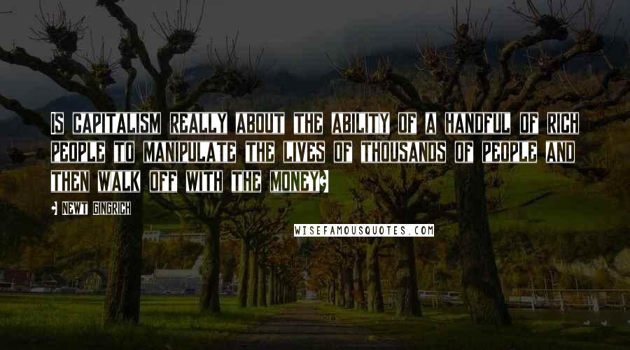 Newt Gingrich Quotes: Is capitalism really about the ability of a handful of rich people to manipulate the lives of thousands of people and then walk off with the money?