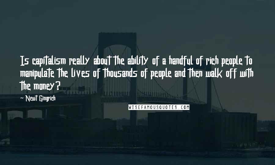 Newt Gingrich Quotes: Is capitalism really about the ability of a handful of rich people to manipulate the lives of thousands of people and then walk off with the money?