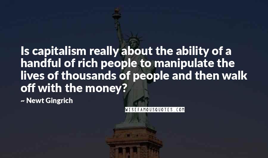 Newt Gingrich Quotes: Is capitalism really about the ability of a handful of rich people to manipulate the lives of thousands of people and then walk off with the money?