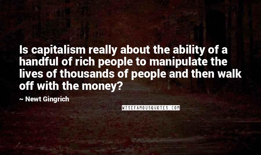 Newt Gingrich Quotes: Is capitalism really about the ability of a handful of rich people to manipulate the lives of thousands of people and then walk off with the money?