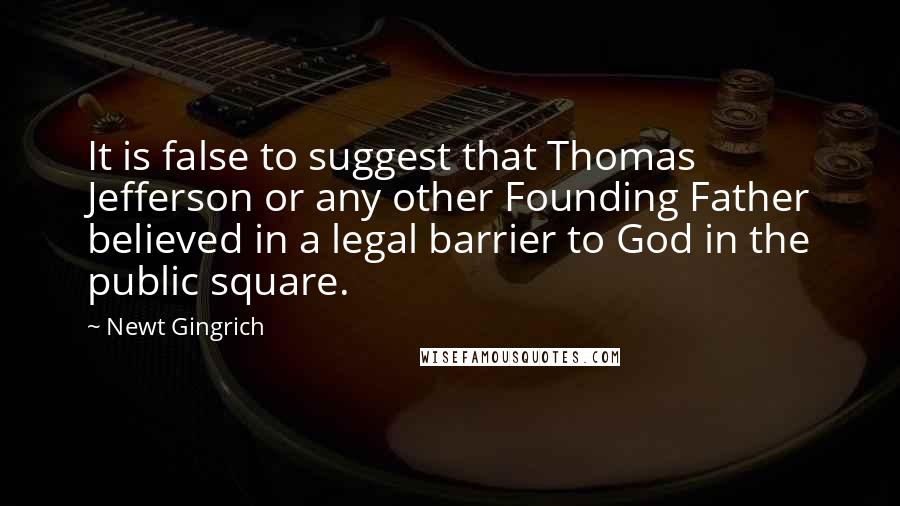 Newt Gingrich Quotes: It is false to suggest that Thomas Jefferson or any other Founding Father believed in a legal barrier to God in the public square.