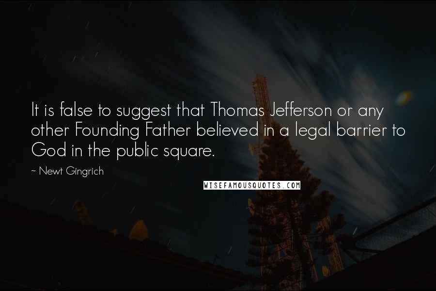 Newt Gingrich Quotes: It is false to suggest that Thomas Jefferson or any other Founding Father believed in a legal barrier to God in the public square.