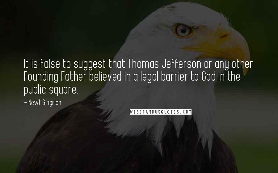 Newt Gingrich Quotes: It is false to suggest that Thomas Jefferson or any other Founding Father believed in a legal barrier to God in the public square.